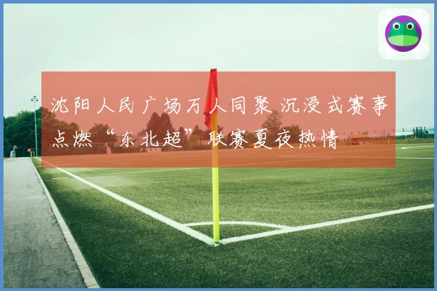 沈阳人民广场万人同聚 沉浸式赛事点燃“东北超”联赛夏夜热情
