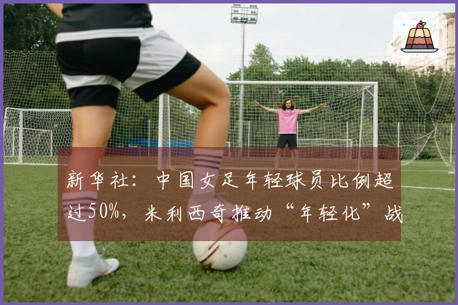 新华社：中国女足年轻球员比例超过50%，米利西奇推动“年轻化”战略