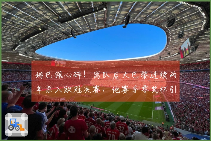 姆巴佩心碎！离队后大巴黎连续两年杀入欧冠决赛，他赛季零奖杯引发皇马不满