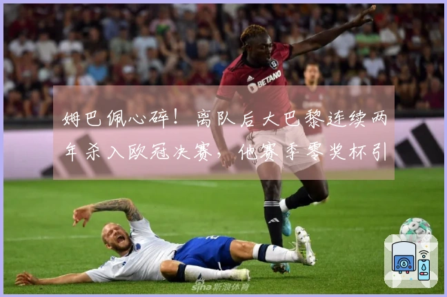 姆巴佩心碎！离队后大巴黎连续两年杀入欧冠决赛，他赛季零奖杯引发皇马不满